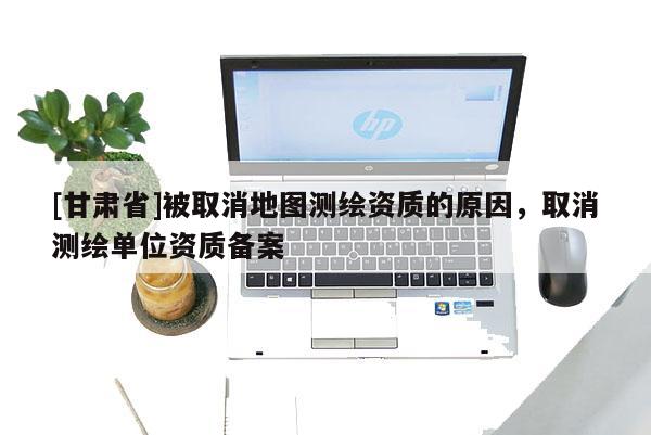 [甘肃省]被取消地图测绘资质的原因，取消测绘单位资质备案