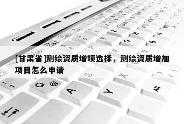 [甘肃省]测绘资质增项选择，测绘资质增加项目怎么申请