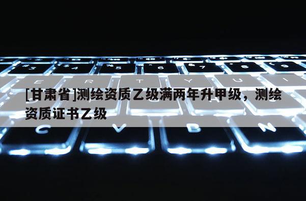 [甘肃省]测绘资质乙级满两年升甲级，测绘资质证书乙级