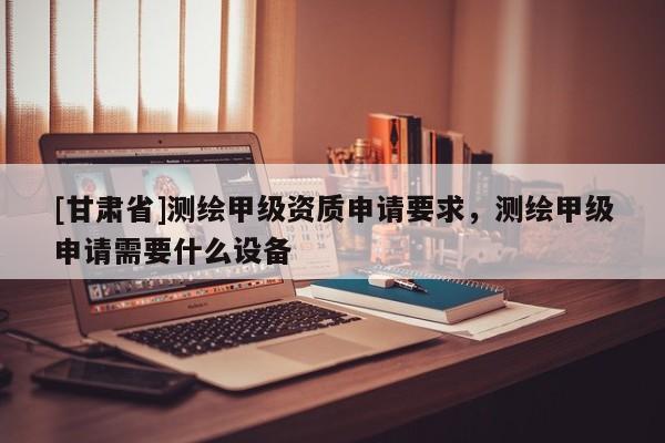 [甘肃省]测绘甲级资质申请要求，测绘甲级申请需要什么设备