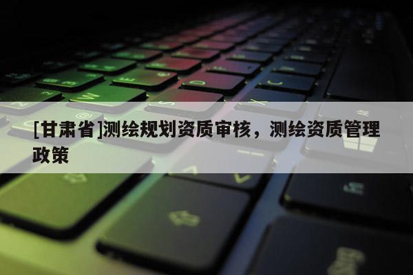 [甘肃省]测绘规划资质审核，测绘资质管理政策