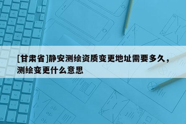 [甘肃省]静安测绘资质变更地址需要多久，测绘变更什么意思