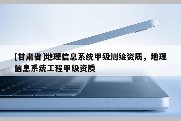 [甘肃省]地理信息系统甲级测绘资质，地理信息系统工程甲级资质