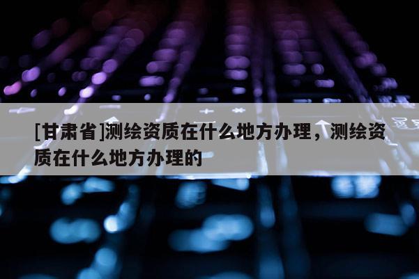 [甘肃省]测绘资质在什么地方办理，测绘资质在什么地方办理的