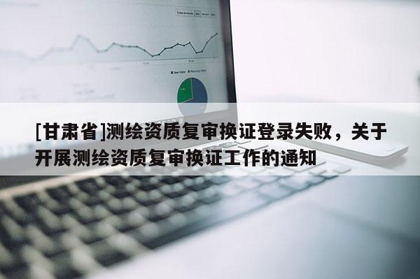 [甘肃省]测绘资质复审换证登录失败，关于开展测绘资质复审换证工作的通知