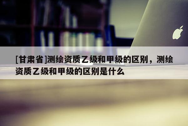 [甘肃省]测绘资质乙级和甲级的区别，测绘资质乙级和甲级的区别是什么