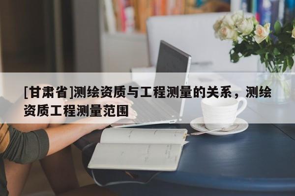 [甘肃省]测绘资质与工程测量的关系，测绘资质工程测量范围