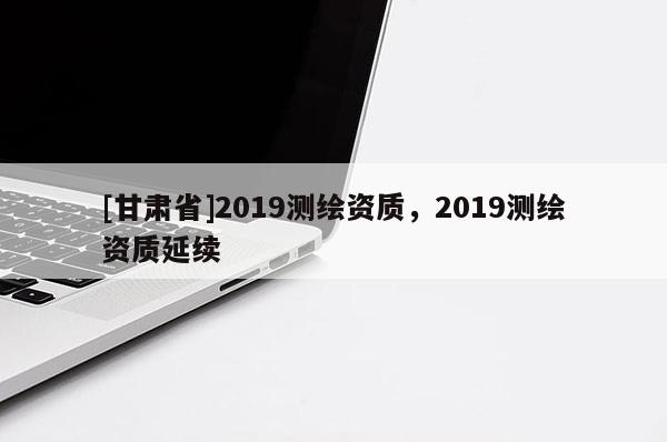 [甘肃省]2019测绘资质，2019测绘资质延续
