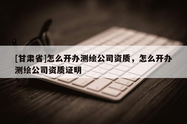 [甘肃省]怎么开办测绘公司资质，怎么开办测绘公司资质证明