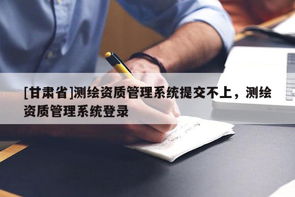 [甘肃省]测绘资质管理系统提交不上，测绘资质管理系统登录