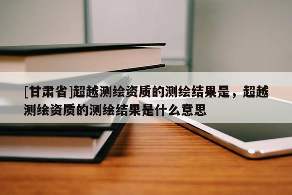 [甘肃省]超越测绘资质的测绘结果是，超越测绘资质的测绘结果是什么意思