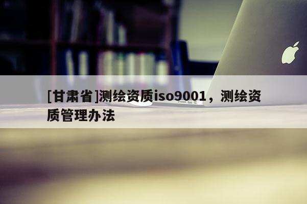 [甘肃省]测绘资质iso9001，测绘资质管理办法