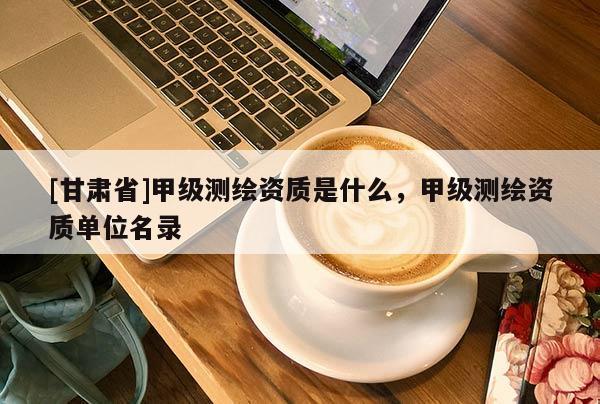 [甘肃省]甲级测绘资质是什么，甲级测绘资质单位名录