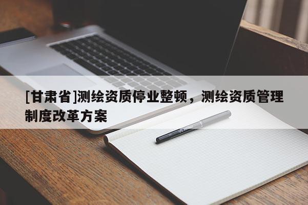 [甘肃省]测绘资质停业整顿，测绘资质管理制度改革方案