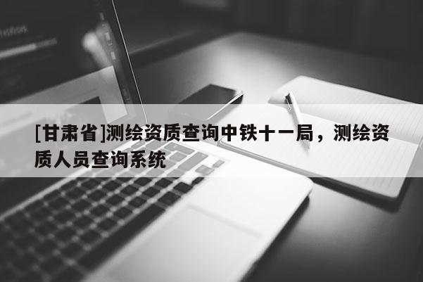 [甘肃省]测绘资质查询中铁十一局，测绘资质人员查询系统