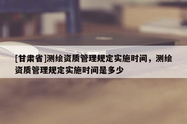 [甘肃省]测绘资质管理规定实施时间，测绘资质管理规定实施时间是多少