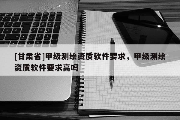 [甘肃省]甲级测绘资质软件要求，甲级测绘资质软件要求高吗