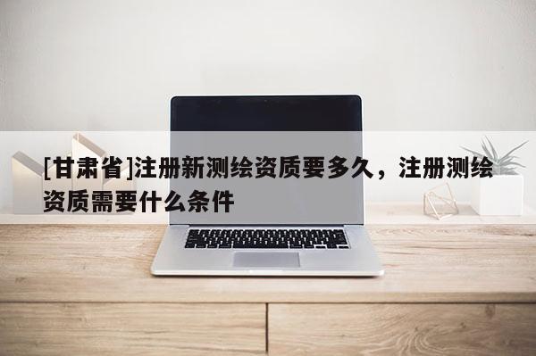 [甘肃省]注册新测绘资质要多久，注册测绘资质需要什么条件