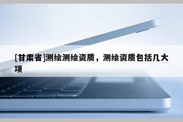 [甘肃省]测绘测绘资质，测绘资质包括几大项