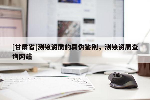 [甘肃省]测绘资质的真伪鉴别，测绘资质查询网站