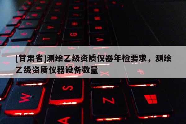 [甘肃省]测绘乙级资质仪器年检要求，测绘乙级资质仪器设备数量