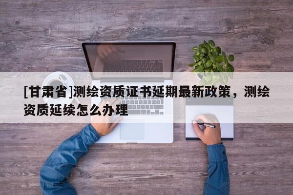 [甘肃省]测绘资质证书延期最新政策，测绘资质延续怎么办理