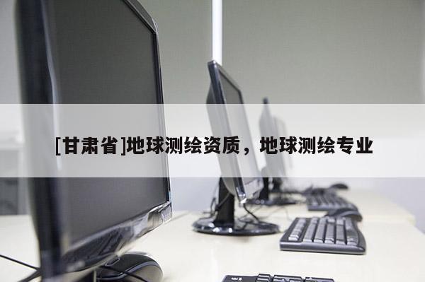 [甘肃省]地球测绘资质，地球测绘专业