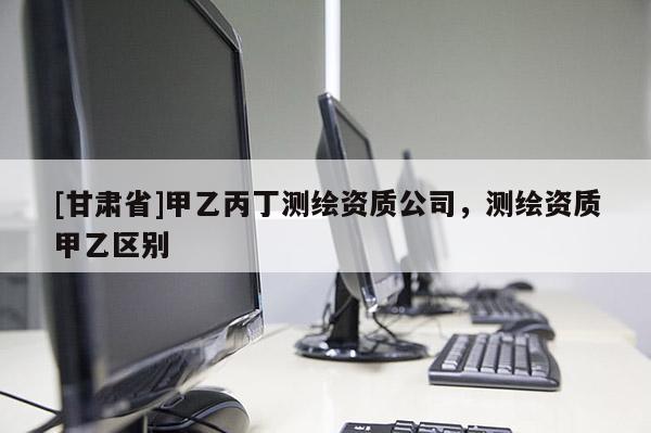 [甘肃省]甲乙丙丁测绘资质公司，测绘资质甲乙区别
