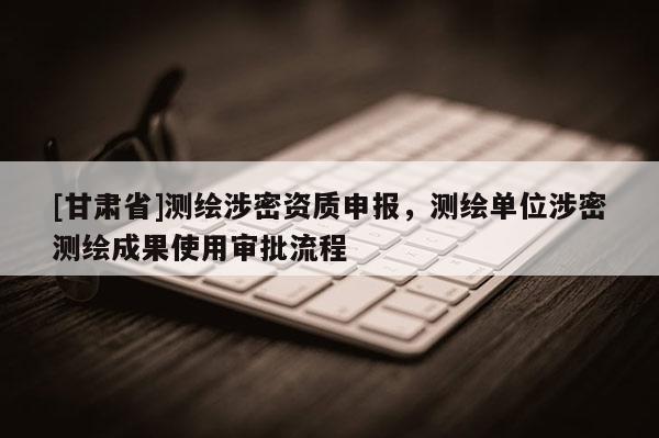 [甘肃省]测绘涉密资质申报，测绘单位涉密测绘成果使用审批流程