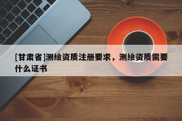 [甘肃省]测绘资质注册要求，测绘资质需要什么证书