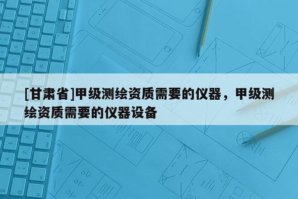 [甘肃省]甲级测绘资质需要的仪器，甲级测绘资质需要的仪器设备