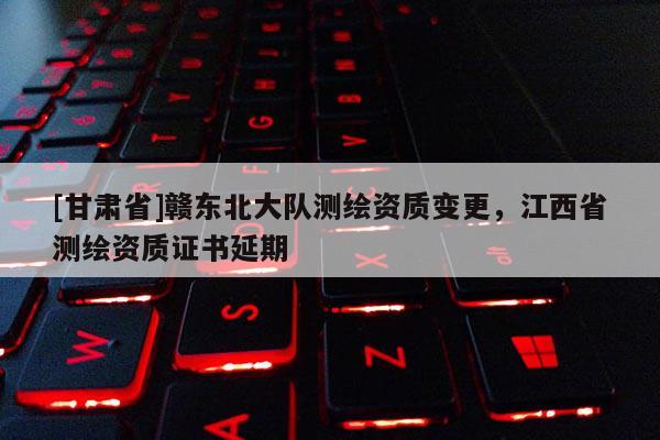 [甘肃省]赣东北大队测绘资质变更，江西省测绘资质证书延期