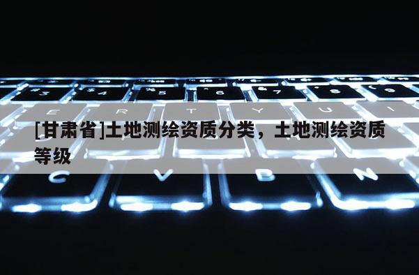 [甘肃省]土地测绘资质分类，土地测绘资质等级