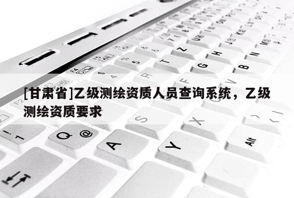 [甘肃省]乙级测绘资质人员查询系统，乙级测绘资质要求