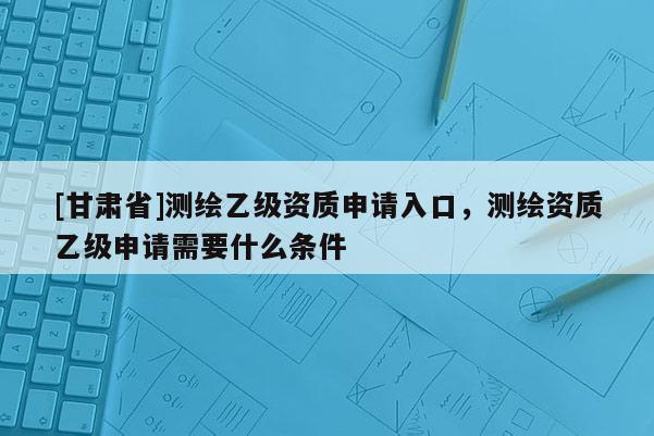 [甘肃省]测绘乙级资质申请入口，测绘资质乙级申请需要什么条件