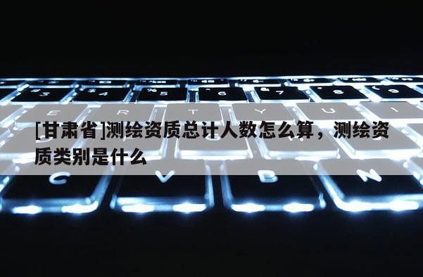 [甘肃省]测绘资质总计人数怎么算，测绘资质类别是什么