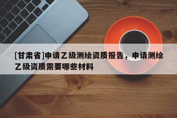 [甘肃省]申请乙级测绘资质报告，申请测绘乙级资质需要哪些材料