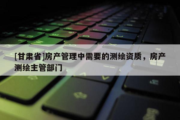 [甘肃省]房产管理中需要的测绘资质，房产测绘主管部门