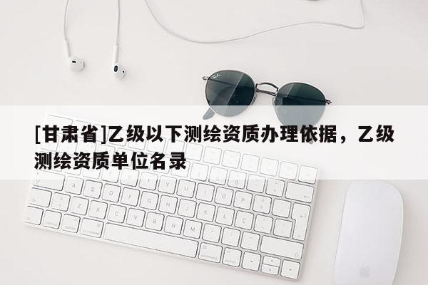 [甘肃省]乙级以下测绘资质办理依据，乙级测绘资质单位名录
