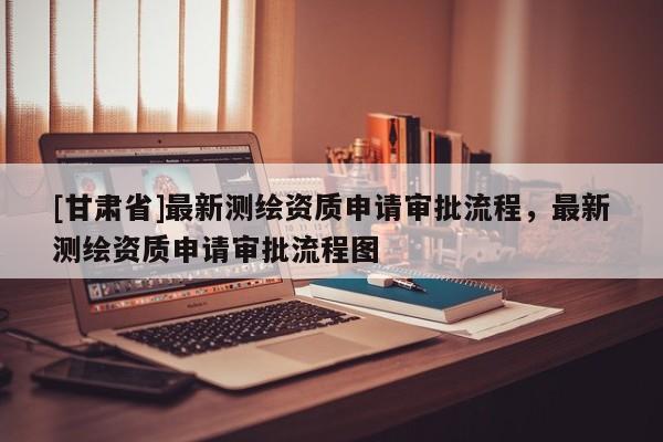 [甘肃省]最新测绘资质申请审批流程，最新测绘资质申请审批流程图