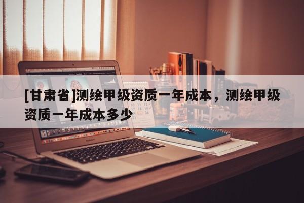 [甘肃省]测绘甲级资质一年成本，测绘甲级资质一年成本多少