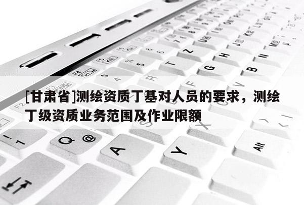 [甘肃省]测绘资质丁基对人员的要求，测绘丁级资质业务范围及作业限额