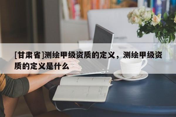 [甘肃省]测绘甲级资质的定义，测绘甲级资质的定义是什么