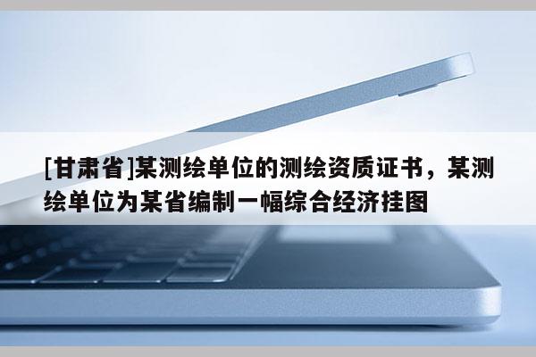 [甘肃省]某测绘单位的测绘资质证书，某测绘单位为某省编制一幅综合经济挂图