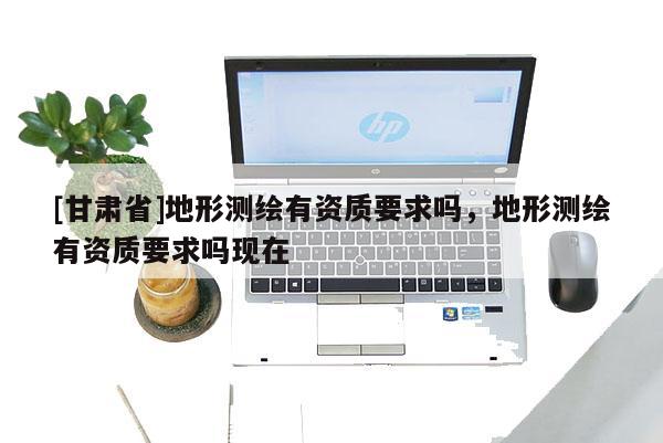 [甘肃省]地形测绘有资质要求吗，地形测绘有资质要求吗现在