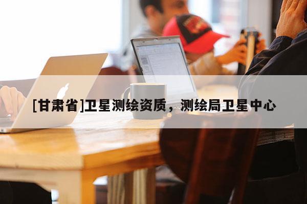 [甘肃省]卫星测绘资质，测绘局卫星中心