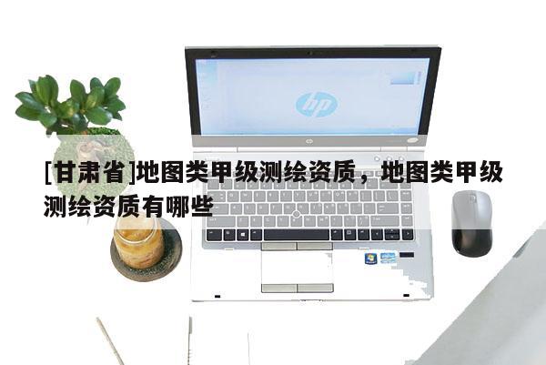[甘肃省]地图类甲级测绘资质，地图类甲级测绘资质有哪些