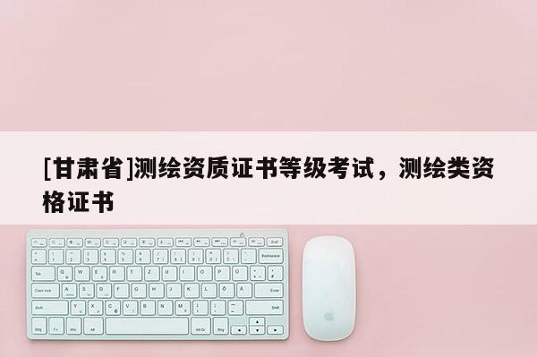 [甘肃省]测绘资质证书等级考试，测绘类资格证书