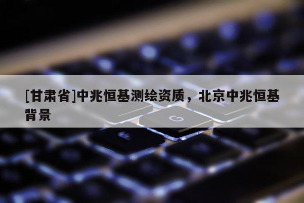 [甘肃省]中兆恒基测绘资质，北京中兆恒基背景