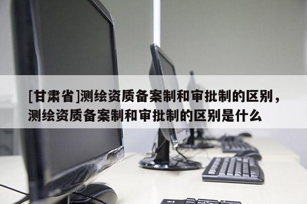 [甘肃省]测绘资质备案制和审批制的区别，测绘资质备案制和审批制的区别是什么